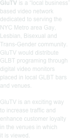 GluTV is a “local business” based video network dedicated to serving the NYC Metro area Gay, Lesbian, Bisexual and Trans-Gender community. GluTV would distribute GLBT programing through digital video monitors placed in local GLBT bars and venues.

GluTV is an exciting way
to increase traffic and enhance customer loyalty
in the venues in which
it is viewed. 