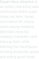 Super Hero America is an online interactive web community where super heros are born, bread and trained for critical earth-saving missions. Members have fun creating characters and training them while learning the importance of being physically active and eating good foods.