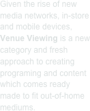 Given the rise of new media networks, in-store and mobile devices, Venue Viewing is a new category and fresh approach to creating programing and content which comes ready made to fit out-of-home mediums.